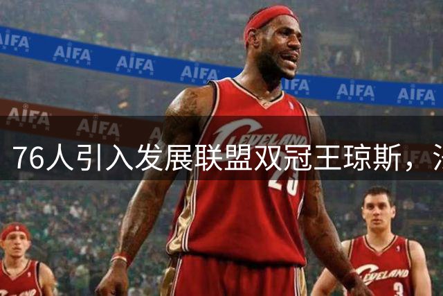 76人引入发展联盟双冠王琼斯，法尔助力球队阵容升级